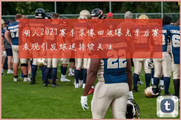 湖人2021赛季录像回放曝光季后赛表现引发球迷持续关注