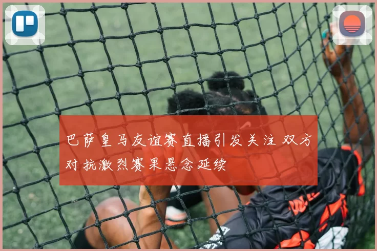 巴萨皇马友谊赛直播引发关注 双方对抗激烈赛果悬念延续