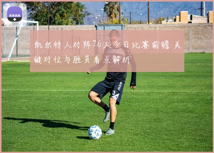 凯尔特人对阵76人今日比赛前瞻 关键对位与胜负看点解析