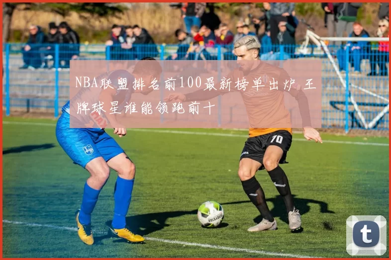 NBA联盟排名前100最新榜单出炉 王牌球星谁能领跑前十