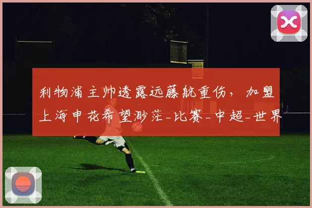 利物浦主帅透露远藤航重伤，加盟上海申花希望渺茫_比赛_中超_世界杯